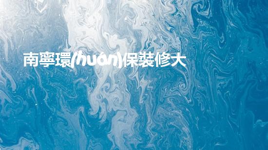 南寧環(huán)保裝修大全：建材選購、裝修技巧、環(huán)保知識詳解